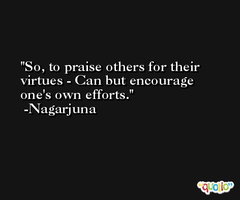 So, to praise others for their virtues - Can but encourage one's own efforts. -Nagarjuna