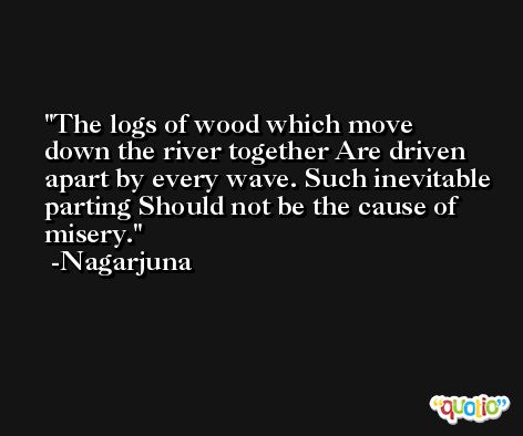 The logs of wood which move down the river together Are driven apart by every wave. Such inevitable parting Should not be the cause of misery. -Nagarjuna