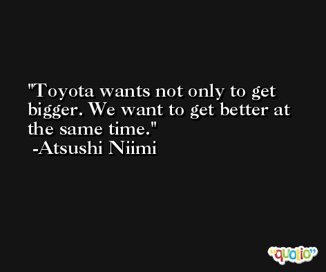 Toyota wants not only to get bigger. We want to get better at the same time. -Atsushi Niimi