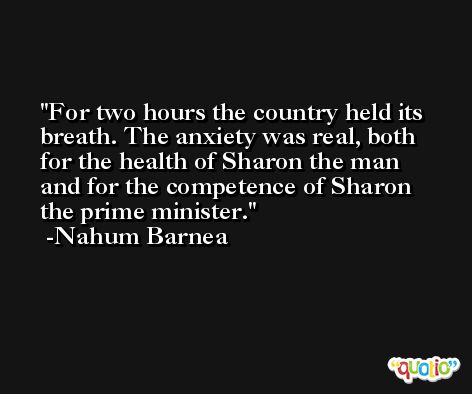 For two hours the country held its breath. The anxiety was real, both for the health of Sharon the man and for the competence of Sharon the prime minister. -Nahum Barnea