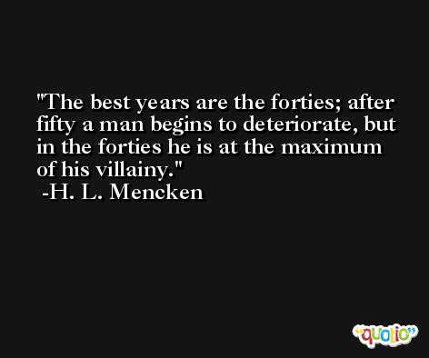 The best years are the forties; after fifty a man begins to deteriorate, but in the forties he is at the maximum of his villainy. -H. L. Mencken