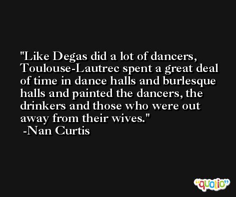 Like Degas did a lot of dancers, Toulouse-Lautrec spent a great deal of time in dance halls and burlesque halls and painted the dancers, the drinkers and those who were out away from their wives. -Nan Curtis