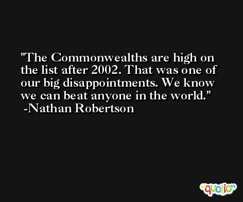 The Commonwealths are high on the list after 2002. That was one of our big disappointments. We know we can beat anyone in the world. -Nathan Robertson