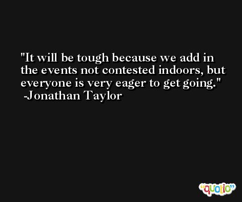 It will be tough because we add in the events not contested indoors, but everyone is very eager to get going. -Jonathan Taylor