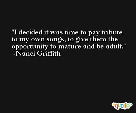 I decided it was time to pay tribute to my own songs, to give them the opportunity to mature and be adult. -Nanci Griffith