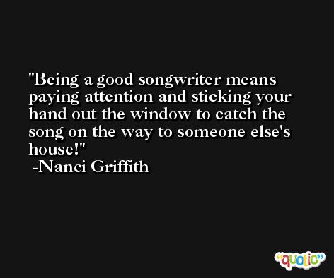 Being a good songwriter means paying attention and sticking your hand out the window to catch the song on the way to someone else's house! -Nanci Griffith