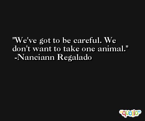 We've got to be careful. We don't want to take one animal. -Nanciann Regalado