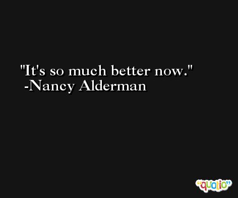 It's so much better now. -Nancy Alderman