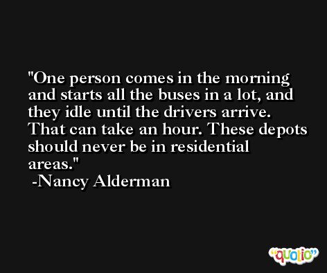 One person comes in the morning and starts all the buses in a lot, and they idle until the drivers arrive. That can take an hour. These depots should never be in residential areas. -Nancy Alderman