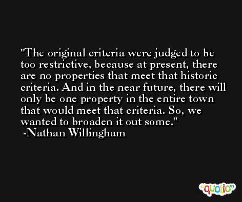 The original criteria were judged to be too restrictive, because at present, there are no properties that meet that historic criteria. And in the near future, there will only be one property in the entire town that would meet that criteria. So, we wanted to broaden it out some. -Nathan Willingham