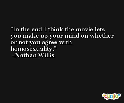 In the end I think the movie lets you make up your mind on whether or not you agree with homosexuality. -Nathan Willis
