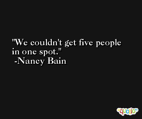 We couldn't get five people in one spot. -Nancy Bain