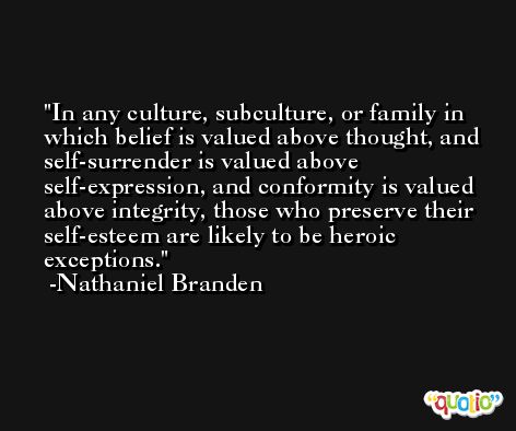 In any culture, subculture, or family in which belief is valued above thought, and self-surrender is valued above self-expression, and conformity is valued above integrity, those who preserve their self-esteem are likely to be heroic exceptions. -Nathaniel Branden