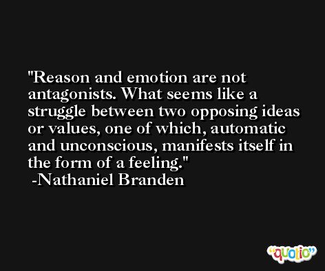 Reason and emotion are not antagonists. What seems like a struggle between two opposing ideas or values, one of which, automatic and unconscious, manifests itself in the form of a feeling. -Nathaniel Branden