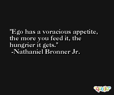 Ego has a voracious appetite, the more you feed it, the hungrier it gets. -Nathaniel Bronner Jr.