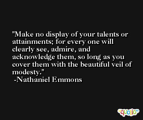 Make no display of your talents or attainments; for every one will clearly see, admire, and acknowledge them, so long as you cover them with the beautiful veil of modesty. -Nathaniel Emmons
