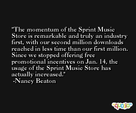 The momentum of the Sprint Music Store is remarkable and truly an industry first, with our second million downloads reached in less time than our first million. Since we stopped offering free promotional incentives on Jan. 14, the usage of the Sprint Music Store has actually increased. -Nancy Beaton