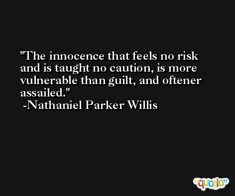 The innocence that feels no risk and is taught no caution, is more vulnerable than guilt, and oftener assailed. -Nathaniel Parker Willis