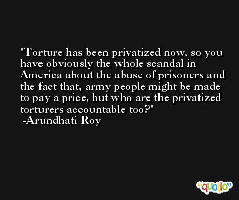 Torture has been privatized now, so you have obviously the whole scandal in America about the abuse of prisoners and the fact that, army people might be made to pay a price, but who are the privatized torturers accountable too? -Arundhati Roy