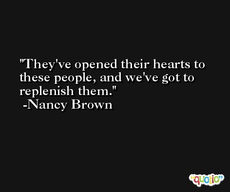 They've opened their hearts to these people, and we've got to replenish them. -Nancy Brown