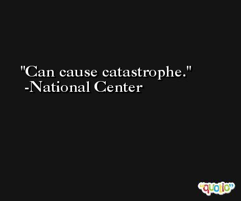 Can cause catastrophe. -National Center
