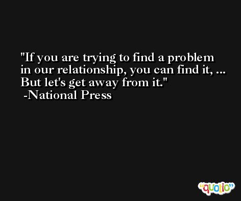 If you are trying to find a problem in our relationship, you can find it, ... But let's get away from it. -National Press