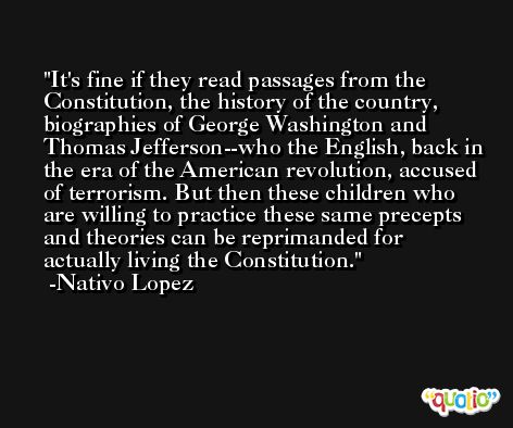 It's fine if they read passages from the Constitution, the history of the country, biographies of George Washington and Thomas Jefferson--who the English, back in the era of the American revolution, accused of terrorism. But then these children who are willing to practice these same precepts and theories can be reprimanded for actually living the Constitution. -Nativo Lopez