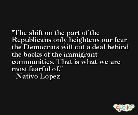 The shift on the part of the Republicans only heightens our fear the Democrats will cut a deal behind the backs of the immigrant communities. That is what we are most fearful of. -Nativo Lopez
