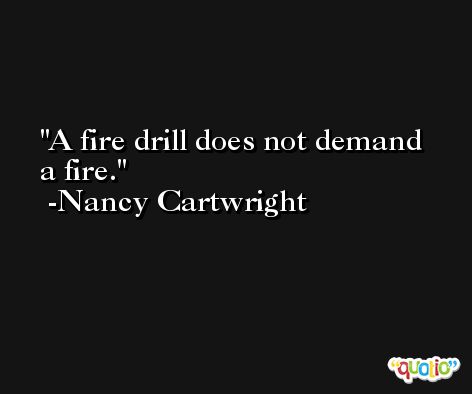 A fire drill does not demand a fire. -Nancy Cartwright