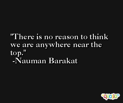 There is no reason to think we are anywhere near the top. -Nauman Barakat