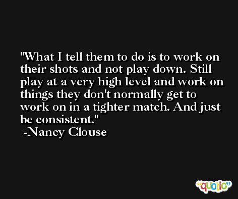What I tell them to do is to work on their shots and not play down. Still play at a very high level and work on things they don't normally get to work on in a tighter match. And just be consistent. -Nancy Clouse