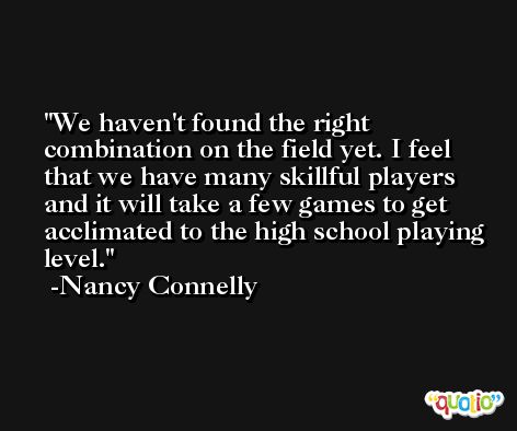 We haven't found the right combination on the field yet. I feel that we have many skillful players and it will take a few games to get acclimated to the high school playing level. -Nancy Connelly