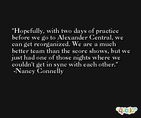 Hopefully, with two days of practice before we go to Alexander Central, we can get reorganized. We are a much better team than the score shows, but we just had one of those nights where we couldn't get in sync with each other. -Nancy Connelly