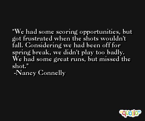 We had some scoring opportunities, but got frustrated when the shots wouldn't fall. Considering we had been off for spring break, we didn't play too badly. We had some great runs, but missed the shot. -Nancy Connelly