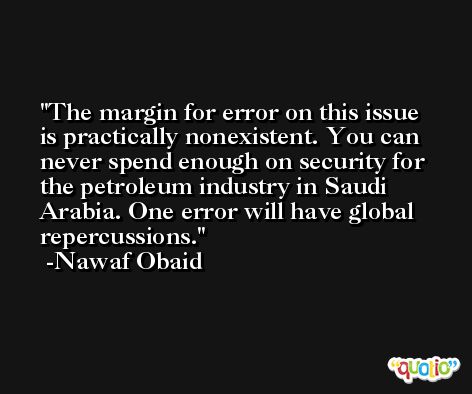 The margin for error on this issue is practically nonexistent. You can never spend enough on security for the petroleum industry in Saudi Arabia. One error will have global repercussions. -Nawaf Obaid