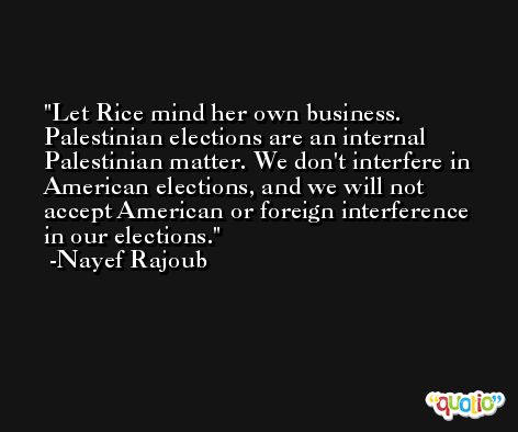 Let Rice mind her own business. Palestinian elections are an internal Palestinian matter. We don't interfere in American elections, and we will not accept American or foreign interference in our elections. -Nayef Rajoub