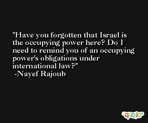Have you forgotten that Israel is the occupying power here? Do I need to remind you of an occupying power's obligations under international law? -Nayef Rajoub