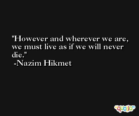 However and wherever we are, we must live as if we will never die. -Nazim Hikmet