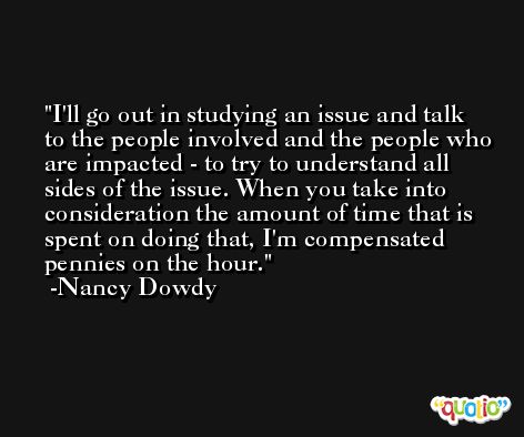 I'll go out in studying an issue and talk to the people involved and the people who are impacted - to try to understand all sides of the issue. When you take into consideration the amount of time that is spent on doing that, I'm compensated pennies on the hour. -Nancy Dowdy