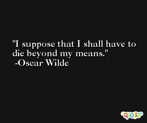 I suppose that I shall have to die beyond my means. -Oscar Wilde