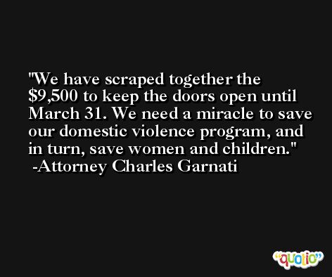 We have scraped together the $9,500 to keep the doors open until March 31. We need a miracle to save our domestic violence program, and in turn, save women and children. -Attorney Charles Garnati