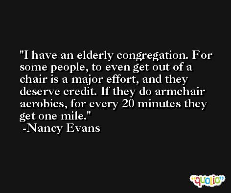 I have an elderly congregation. For some people, to even get out of a chair is a major effort, and they deserve credit. If they do armchair aerobics, for every 20 minutes they get one mile. -Nancy Evans