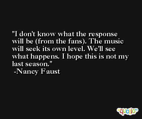 I don't know what the response will be (from the fans). The music will seek its own level. We'll see what happens. I hope this is not my last season. -Nancy Faust