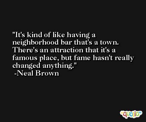 It's kind of like having a neighborhood bar that's a town. There's an attraction that it's a famous place, but fame hasn't really changed anything. -Neal Brown