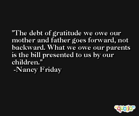 The debt of gratitude we owe our mother and father goes forward, not backward. What we owe our parents is the bill presented to us by our children. -Nancy Friday