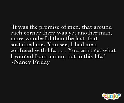 It was the promise of men, that around each corner there was yet another man, more wonderful than the last, that sustained me. You see, I had men confused with life. . . . You can't get what I wanted from a man, not in this life. -Nancy Friday