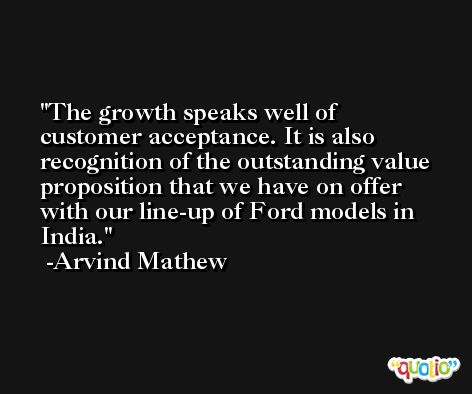The growth speaks well of customer acceptance. It is also recognition of the outstanding value proposition that we have on offer with our line-up of Ford models in India. -Arvind Mathew