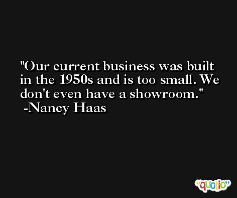 Our current business was built in the 1950s and is too small. We don't even have a showroom. -Nancy Haas