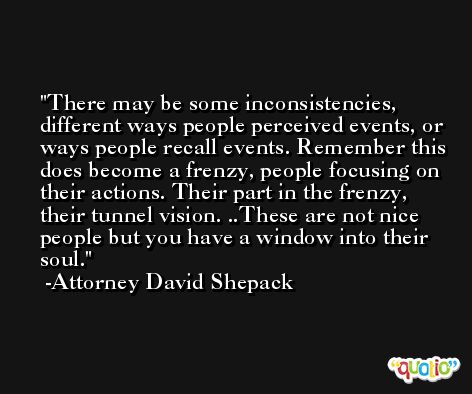 There may be some inconsistencies, different ways people perceived events, or ways people recall events. Remember this does become a frenzy, people focusing on their actions. Their part in the frenzy, their tunnel vision. ..These are not nice people but you have a window into their soul. -Attorney David Shepack