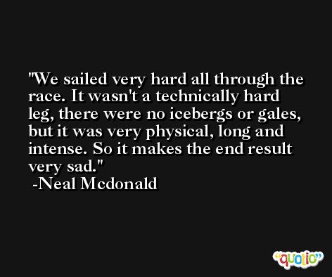 We sailed very hard all through the race. It wasn't a technically hard leg, there were no icebergs or gales, but it was very physical, long and intense. So it makes the end result very sad. -Neal Mcdonald